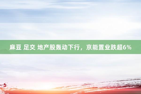 麻豆 足交 地产股轰动下行，京能置业跌超6%