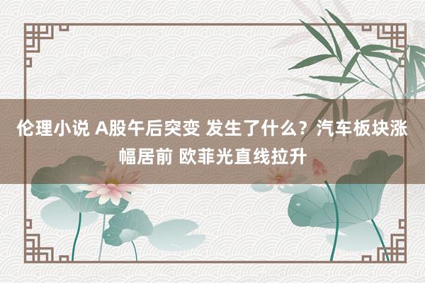 伦理小说 A股午后突变 发生了什么？汽车板块涨幅居前 欧菲光直线拉升