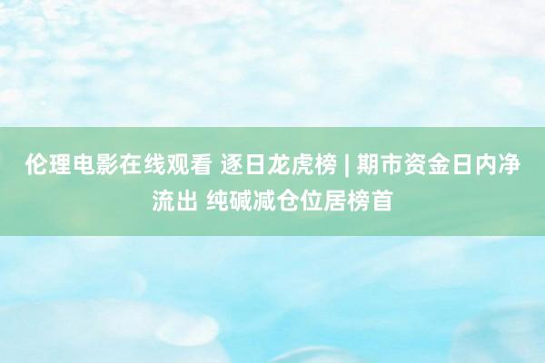 伦理电影在线观看 逐日龙虎榜 | 期市资金日内净流出 纯碱减仓位居榜首