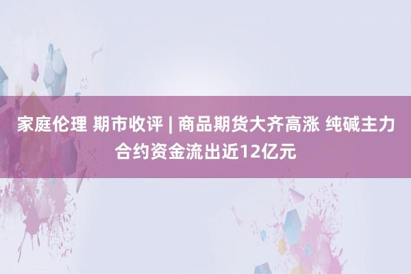 家庭伦理 期市收评 | 商品期货大齐高涨 纯碱主力合约资金流出近12亿元