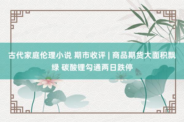 古代家庭伦理小说 期市收评 | 商品期货大面积飘绿 碳酸锂勾通两日跌停