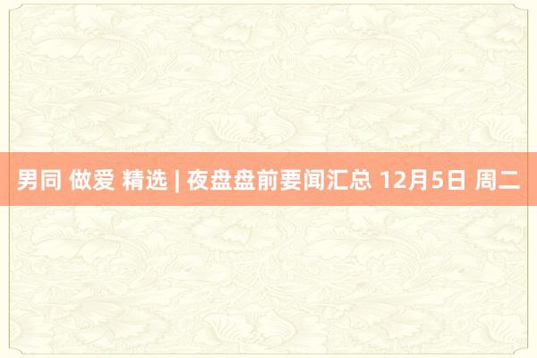 男同 做爱 精选 | 夜盘盘前要闻汇总 12月5日 周二