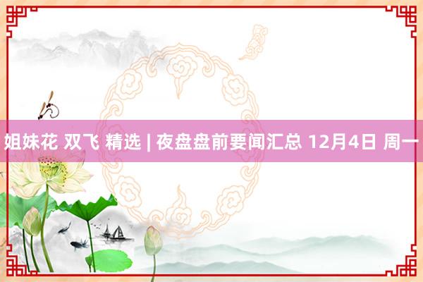 姐妹花 双飞 精选 | 夜盘盘前要闻汇总 12月4日 周一