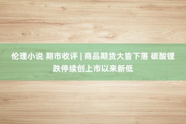 伦理小说 期市收评 | 商品期货大皆下落 碳酸锂跌停续创上市以来新低