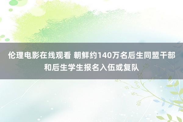 伦理电影在线观看 朝鲜约140万名后生同盟干部和后生学生报名入伍或复队