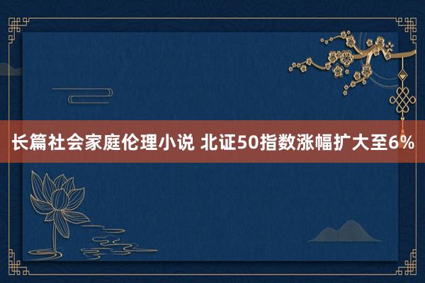 长篇社会家庭伦理小说 北证50指数涨幅扩大至6%
