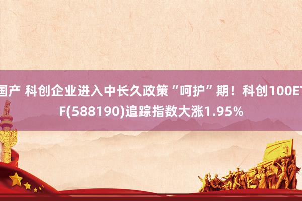 国产 科创企业进入中长久政策“呵护”期！科创100ETF(588190)追踪指数大涨1.95%