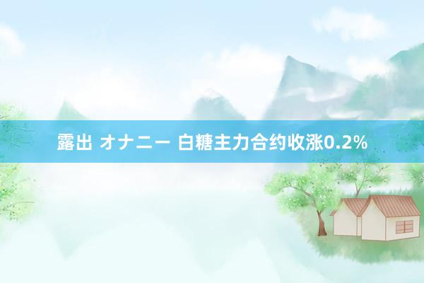露出 オナニー 白糖主力合约收涨0.2%