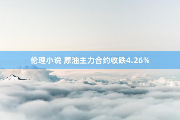 伦理小说 原油主力合约收跌4.26%