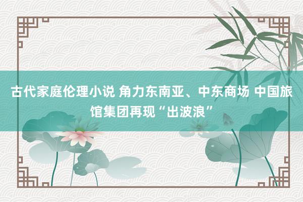 古代家庭伦理小说 角力东南亚、中东商场 中国旅馆集团再现“出波浪”