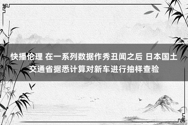 快播伦理 在一系列数据作秀丑闻之后 日本国土交通省据悉计算对新车进行抽样查验