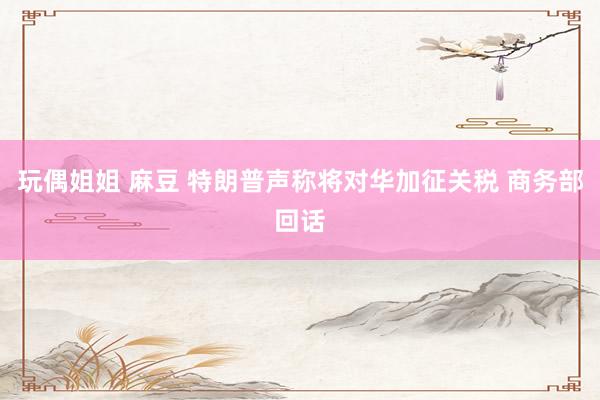 玩偶姐姐 麻豆 特朗普声称将对华加征关税 商务部回话