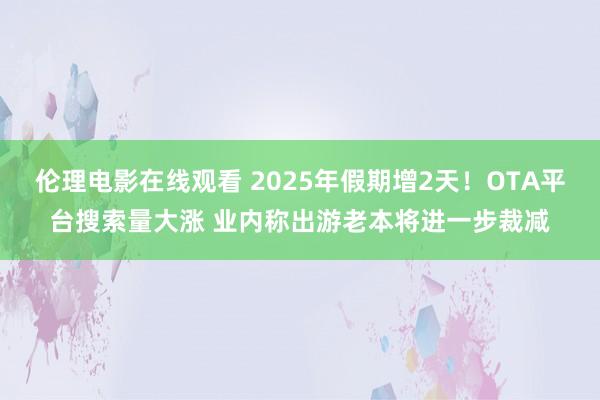伦理电影在线观看 2025年假期增2天！OTA平台搜索量大涨 业内称出游老本将进一步裁减