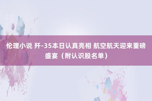 伦理小说 歼-35本日认真亮相 航空航天迎来重磅盛宴（附认识股名单）