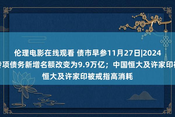 伦理电影在线观看 债市早参11月27日|2024年处所政府专项债务新增名额改变为9.9万亿；中国恒大及许家印被戒指高消耗