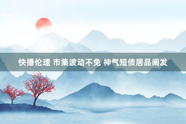 快播伦理 市集波动不免 神气短债居品阐发