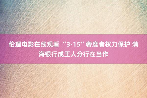 伦理电影在线观看 “3·15”奢靡者权力保护 渤海银行成王人分行在当作