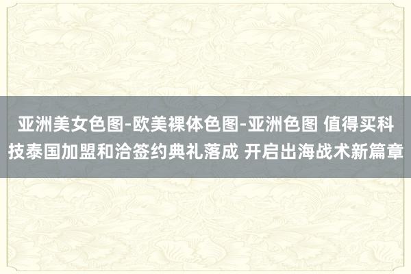 亚洲美女色图-欧美裸体色图-亚洲色图 值得买科技泰国加盟和洽签约典礼落成 开启出海战术新篇章