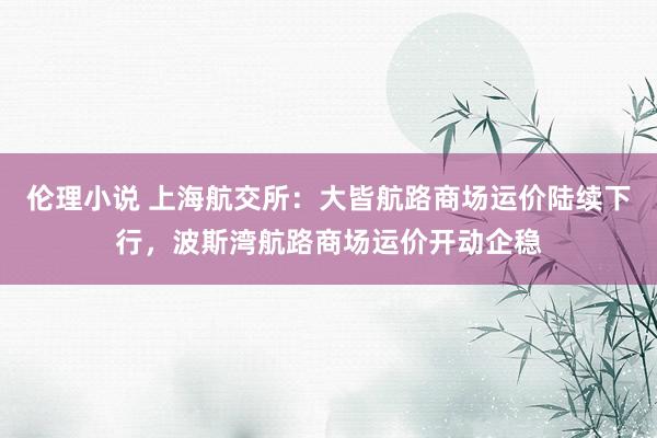 伦理小说 上海航交所：大皆航路商场运价陆续下行，波斯湾航路商场运价开动企稳