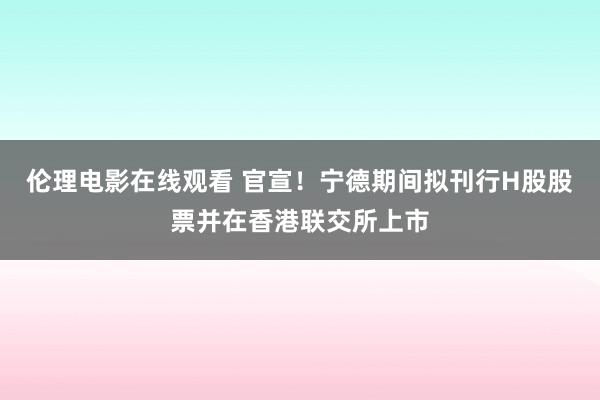 伦理电影在线观看 官宣！宁德期间拟刊行H股股票并在香港联交所上市