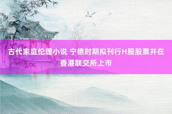 古代家庭伦理小说 宁德时期拟刊行H股股票并在香港联交所上市