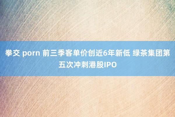 拳交 porn 前三季客单价创近6年新低 绿茶集团第五次冲刺港股IPO