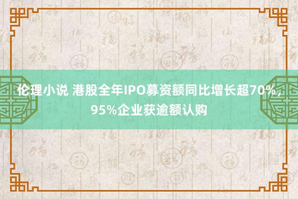 伦理小说 港股全年IPO募资额同比增长超70%，95%企业获逾额认购