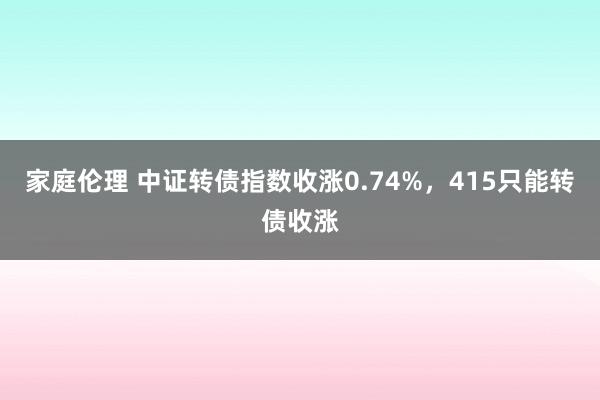 家庭伦理 中证转债指数收涨0.74%，415只能转债收涨