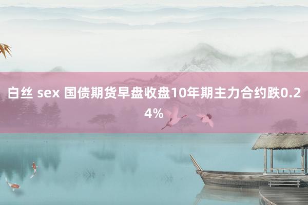 白丝 sex 国债期货早盘收盘10年期主力合约跌0.24%