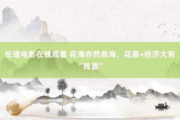 伦理电影在线观看 花海亦然商海，花展+经济大有“钱景”