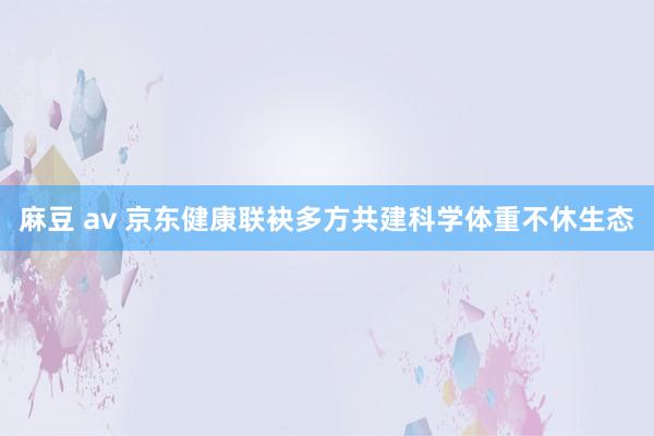 麻豆 av 京东健康联袂多方共建科学体重不休生态