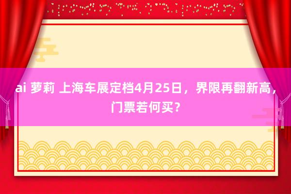 ai 萝莉 上海车展定档4月25日，界限再翻新高，门票若何买？