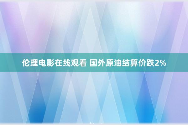 伦理电影在线观看 国外原油结算价跌2%