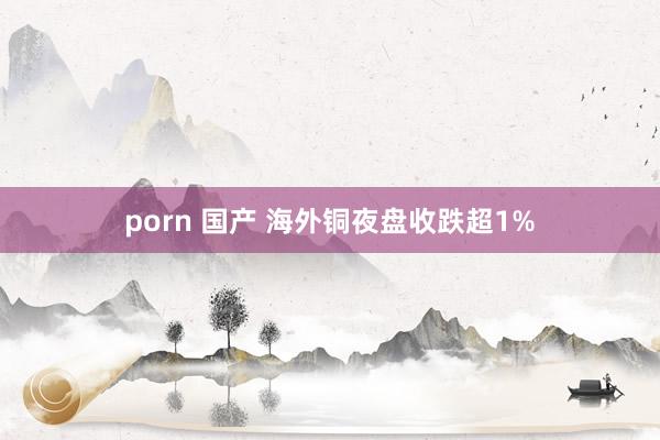 porn 国产 海外铜夜盘收跌超1%