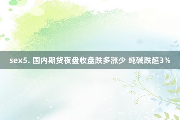 sex5. 国内期货夜盘收盘跌多涨少 纯碱跌超3%